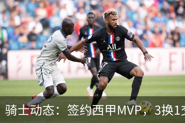 骑士动态：签约西甲MVP，3换1交易方案出炉，优质3D前锋即将加盟